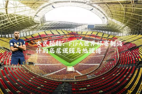 大区轮转：FIFA世界杯赛制设计的底层逻辑与地理博弈