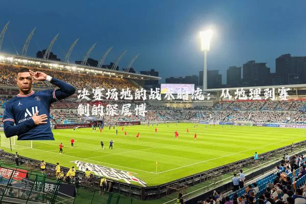 决赛场地的战术暗流:从地理到赛制的深层博弈